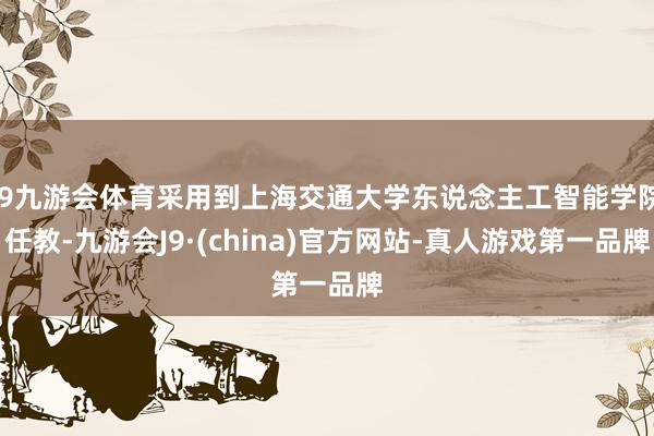 J9九游会体育采用到上海交通大学东说念主工智能学院任教-九游会J9·(china)官方网站-真人游戏第一品牌