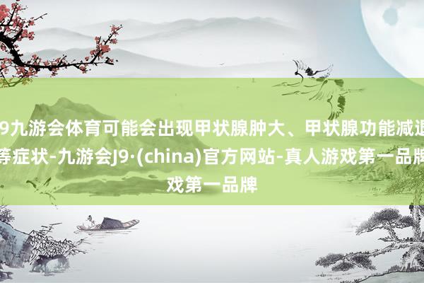 J9九游会体育可能会出现甲状腺肿大、甲状腺功能减退等症状-九游会J9·(china)官方网站-真人游戏第一品牌