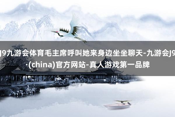 J9九游会体育毛主席呼叫她来身边坐坐聊天-九游会J9·(china)官方网站-真人游戏第一品牌
