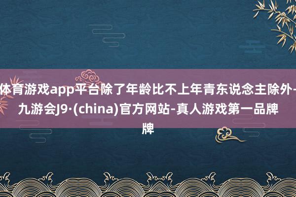体育游戏app平台除了年龄比不上年青东说念主除外-九游会J9·(china)官方网站-真人游戏第一品牌