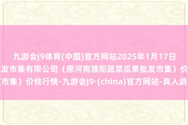 九游会j9体育(中国)官方网站2025年1月17日河南濮阳宏进农副家具批发市集有限公司(原河南濮阳蔬菜瓜果批发市集)价钱行情-九游会J9·(china)官方网站-真人游戏第一品牌