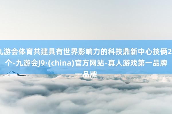 九游会体育共建具有世界影响力的科技鼎新中心技俩24个-九游会J9·(china)官方网站-真人游戏第一品牌