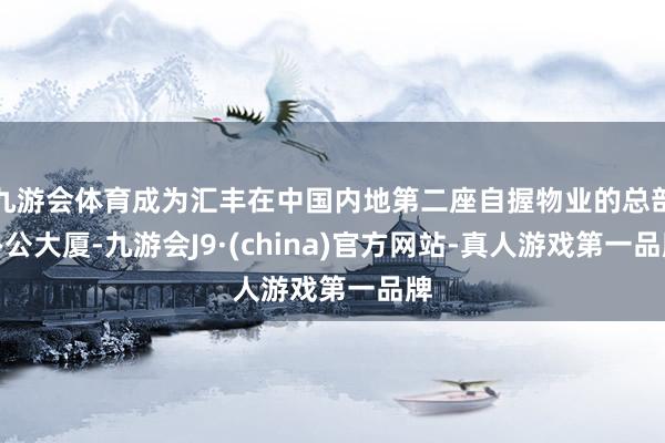 九游会体育成为汇丰在中国内地第二座自握物业的总部办公大厦-九游会J9·(china)官方网站-真人游戏第一品牌
