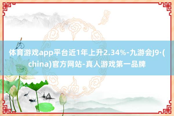 体育游戏app平台近1年上升2.34%-九游会J9·(china)官方网站-真人游戏第一品牌