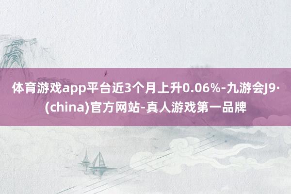 体育游戏app平台近3个月上升0.06%-九游会J9·(china)官方网站-真人游戏第一品牌