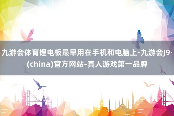 九游会体育锂电板最早用在手机和电脑上-九游会J9·(china)官方网站-真人游戏第一品牌