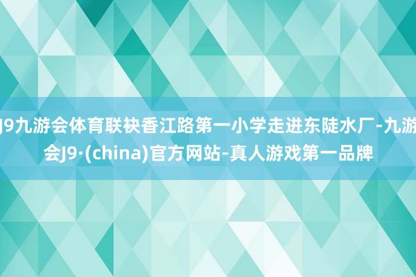J9九游会体育联袂香江路第一小学走进东陡水厂-九游会J9·(china)官方网站-真人游戏第一品牌