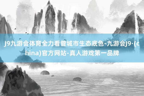 J9九游会体育全力看管城市生态底色-九游会J9·(china)官方网站-真人游戏第一品牌
