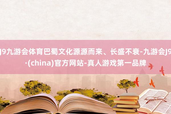 J9九游会体育巴蜀文化源源而来、长盛不衰-九游会J9·(china)官方网站-真人游戏第一品牌