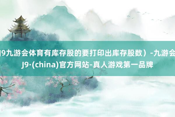 J9九游会体育有库存股的要打印出库存股数）-九游会J9·(china)官方网站-真人游戏第一品牌
