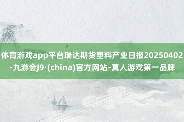 体育游戏app平台瑞达期货塑料产业日报20250402-九游会J9·(china)官方网站-真人游戏第一品牌