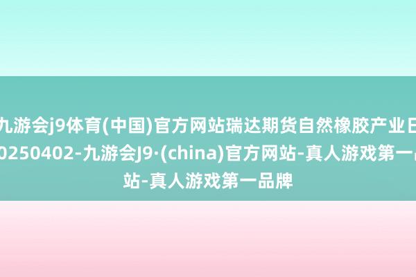 九游会j9体育(中国)官方网站瑞达期货自然橡胶产业日报20250402-九游会J9·(china)官方网站-真人游戏第一品牌