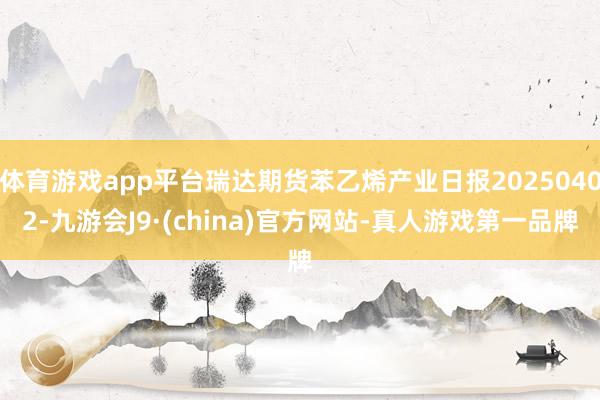体育游戏app平台瑞达期货苯乙烯产业日报20250402-九游会J9·(china)官方网站-真人游戏第一品牌