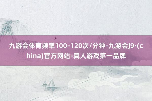 九游会体育频率100-120次/分钟-九游会J9·(china)官方网站-真人游戏第一品牌