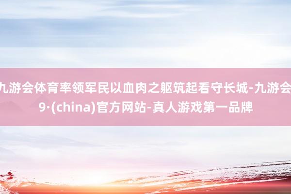 九游会体育率领军民以血肉之躯筑起看守长城-九游会J9·(china)官方网站-真人游戏第一品牌
