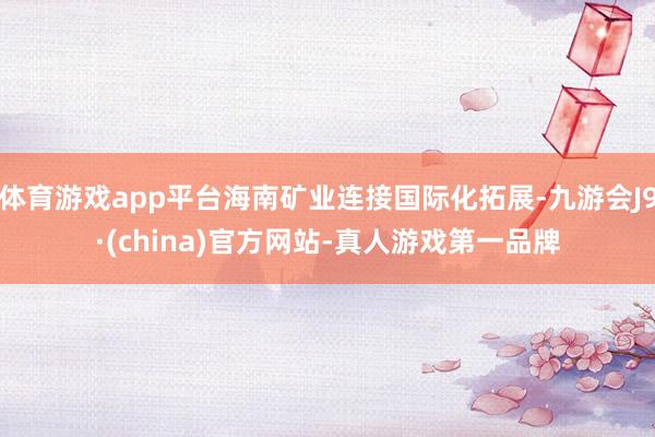 体育游戏app平台海南矿业连接国际化拓展-九游会J9·(china)官方网站-真人游戏第一品牌