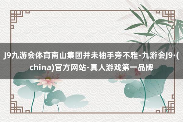 J9九游会体育南山集团并未袖手旁不雅-九游会J9·(china)官方网站-真人游戏第一品牌