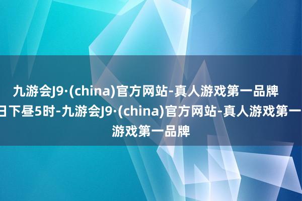 九游会J9·(china)官方网站-真人游戏第一品牌    18日下昼5时-九游会J9·(china)官方网站-真人游戏第一品牌