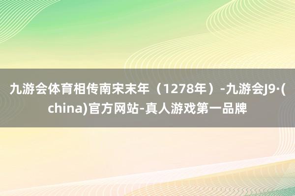 九游会体育相传南宋末年（1278年）-九游会J9·(china)官方网站-真人游戏第一品牌