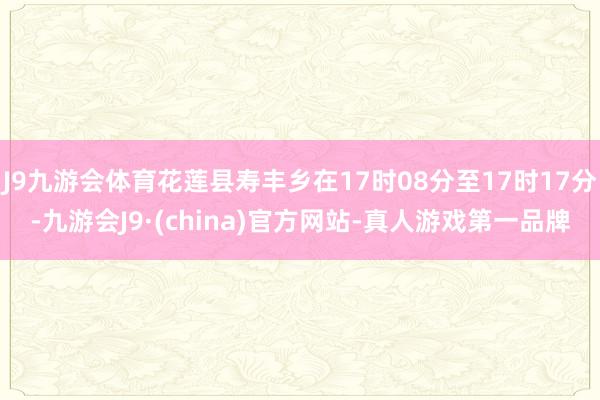 J9九游会体育花莲县寿丰乡在17时08分至17时17分-九游会J9·(china)官方网站-真人游戏第一品牌