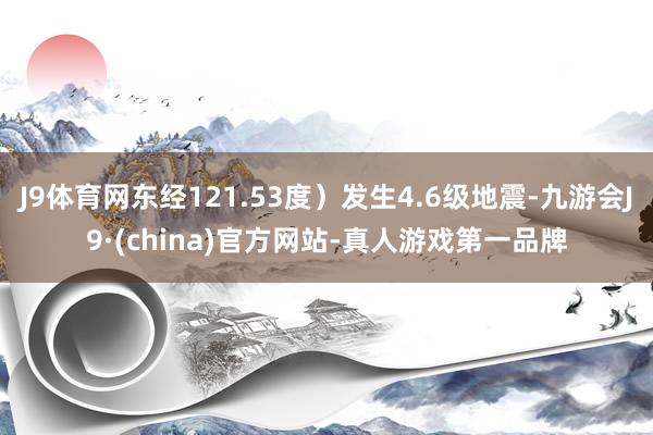 J9体育网东经121.53度）发生4.6级地震-九游会J9·(china)官方网站-真人游戏第一品牌