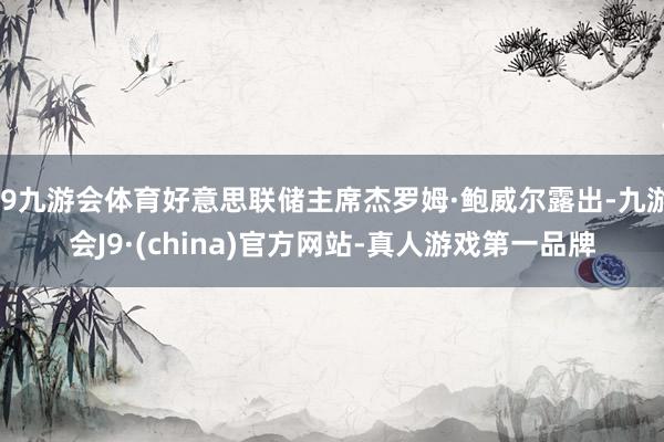 J9九游会体育好意思联储主席杰罗姆·鲍威尔露出-九游会J9·(china)官方网站-真人游戏第一品牌