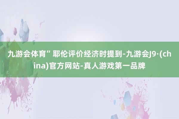 九游会体育”耶伦评价经济时提到-九游会J9·(china)官方网站-真人游戏第一品牌