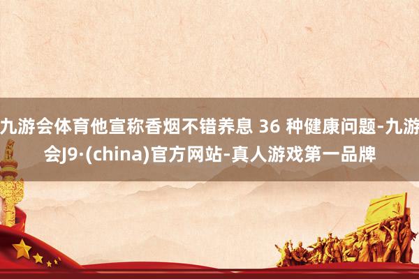 九游会体育他宣称香烟不错养息 36 种健康问题-九游会J9·(china)官方网站-真人游戏第一品牌