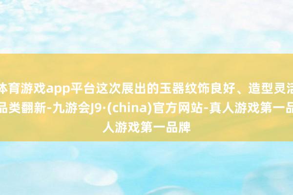 体育游戏app平台这次展出的玉器纹饰良好、造型灵活、品类翻新-九游会J9·(china)官方网站-真人游戏第一品牌