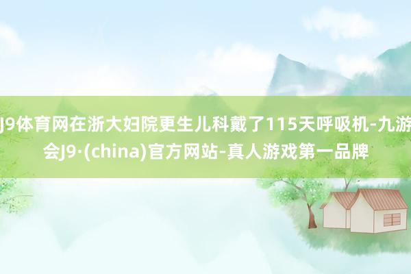 J9体育网在浙大妇院更生儿科戴了115天呼吸机-九游会J9·(china)官方网站-真人游戏第一品牌