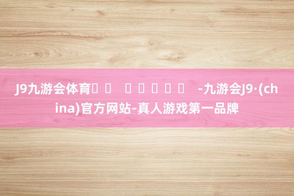 J9九游会体育		  					  -九游会J9·(china)官方网站-真人游戏第一品牌