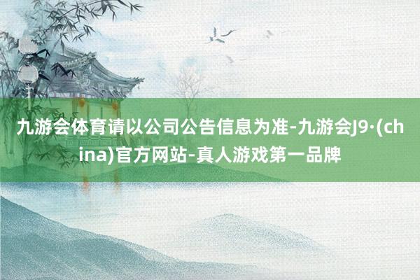 九游会体育请以公司公告信息为准-九游会J9·(china)官方网站-真人游戏第一品牌