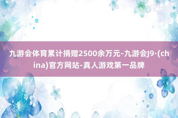 九游会体育累计捐赠2500余万元-九游会J9·(china)官方网站-真人游戏第一品牌