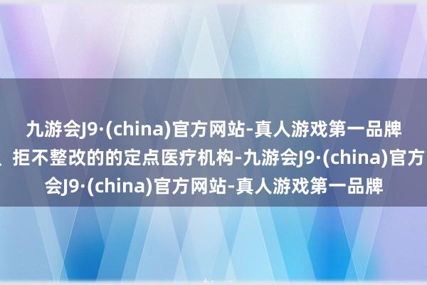 九游会J9·(china)官方网站-真人游戏第一品牌犯法违纪问题屡查屡犯、拒不整改的的定点医疗机构-九游会J9·(china)官方网站-真人游戏第一品牌