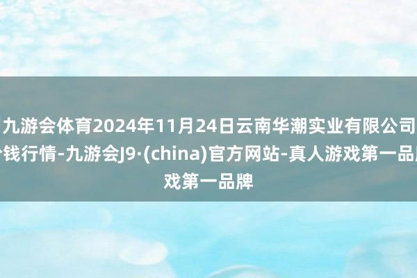九游会体育2024年11月24日云南华潮实业有限公司价钱行情-九游会J9·(china)官方网站-真人游戏第一品牌