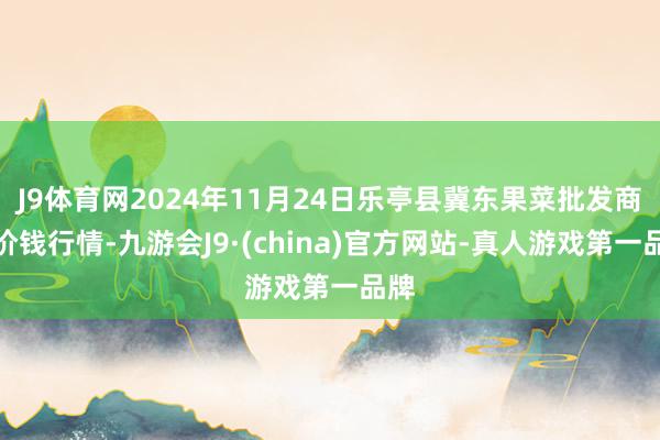 J9体育网2024年11月24日乐亭县冀东果菜批发商场价钱行情-九游会J9·(china)官方网站-真人游戏第一品牌