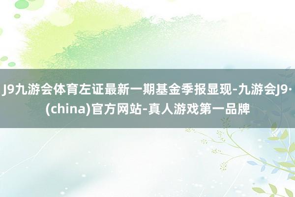 J9九游会体育左证最新一期基金季报显现-九游会J9·(china)官方网站-真人游戏第一品牌
