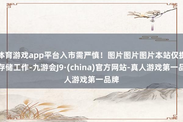 体育游戏app平台入市需严慎！图片图片图片本站仅提供存储工作-九游会J9·(china)官方网站-真人游戏第一品牌