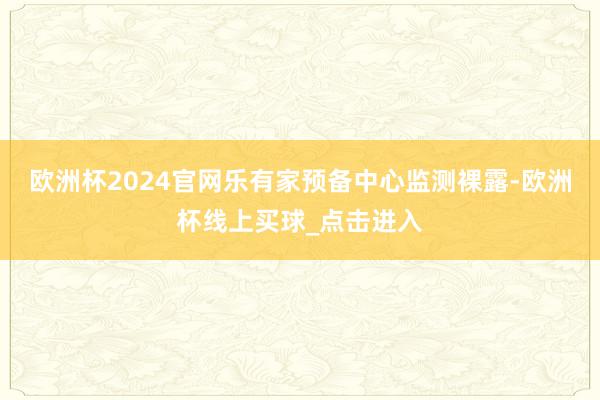 欧洲杯2024官网乐有家预备中心监测裸露-欧洲杯线上买球_点击进入