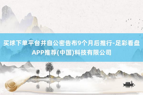 买球下单平台并自公密告布9个月后推行-足彩看盘APP推荐(中国)科技有限公司