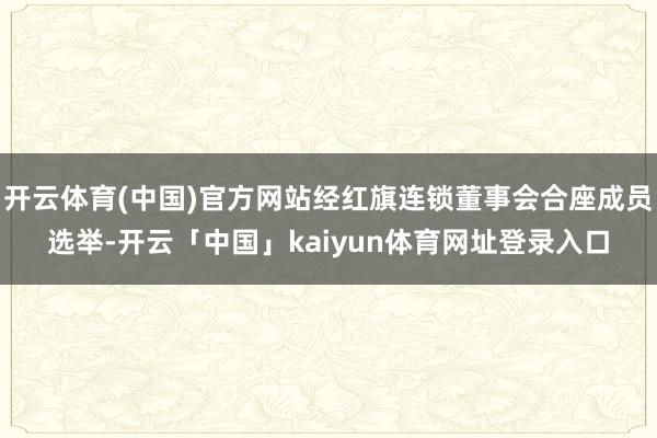 开云体育(中国)官方网站经红旗连锁董事会合座成员选举-开云「中国」kaiyun体育网址登录入口