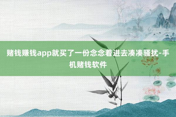 赌钱赚钱app就买了一份念念着进去凑凑骚扰-手机赌钱软件