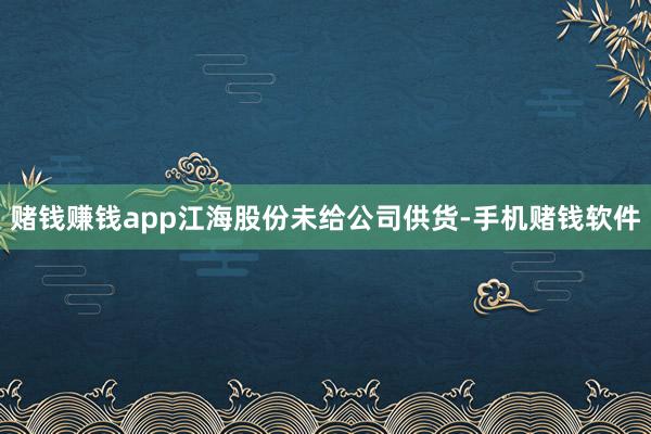 赌钱赚钱app江海股份未给公司供货-手机赌钱软件