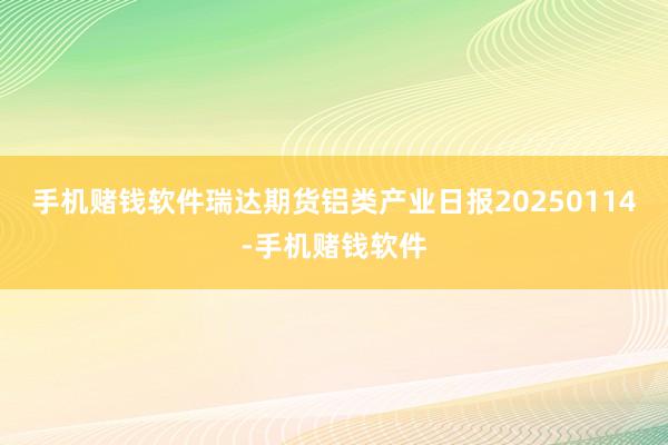 手机赌钱软件瑞达期货铝类产业日报20250114-手机赌钱软件