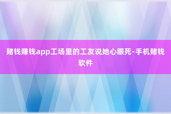赌钱赚钱app工场里的工友说她心眼死-手机赌钱软件