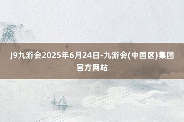 J9九游会2025年6月24日-九游会(中国区)集团官方网站